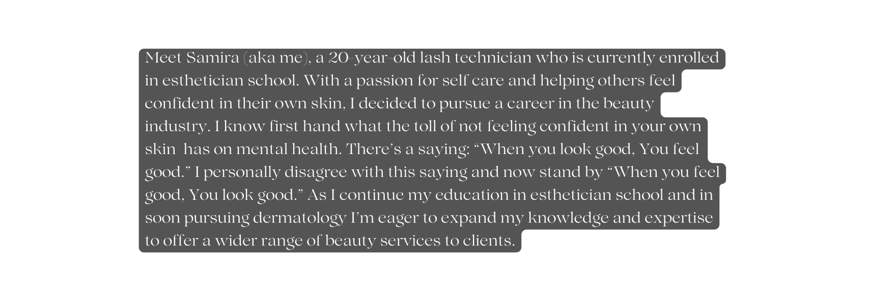 Meet Samira aka me a 20 year old lash technician who is currently enrolled in esthetician school With a passion for self care and helping others feel confident in their own skin I decided to pursue a career in the beauty industry I know first hand what the toll of not feeling confident in your own skin has on mental health There s a saying When you look good You feel good I personally disagree with this saying and now stand by When you feel good You look good As I continue my education in esthetician school and in soon pursuing dermatology I m eager to expand my knowledge and expertise to offer a wider range of beauty services to clients